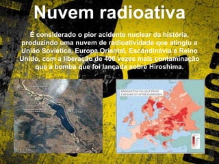 Nuvem radioativa
É considerado o pior acidente nuclear da história,
produzindo uma nuvem de radioatividade que atingiu a
União Soviética, Europa Oriental, Escandinávia e Reino
Unido, com a liberação de 400 vezes mais contaminação
que a bomba que foi lançada sobre Hiroshima.
 