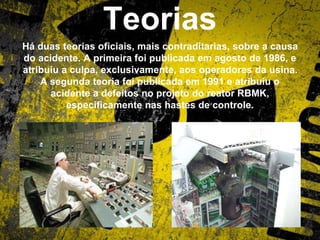 Teorias
Há duas teorias oficiais, mais contraditarias, sobre a causa
do acidente. A primeira foi publicada em agosto de 1986, e
atribuiu a culpa, exclusivamente, aos operadores da usina.
A segunda teoria foi publicada em 1991 e atribuiu o
acidente a defeitos no projeto do reator RBMK,
especificamente nas hastes de controle.
 