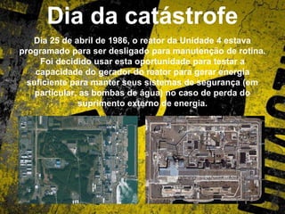 Dia da catástrofe
Dia 25 de abril de 1986, o reator da Unidade 4 estava
programado para ser desligado para manutenção de rotina.
Foi decidido usar esta oportunidade para testar a
capacidade do gerador do reator para gerar energia
suficiente para manter seus sistemas de segurança (em
particular, as bombas de água) no caso de perda do
suprimento externo de energia.
 