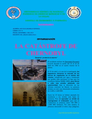 UNIVERSIDAD TÉCNICA DE MACHALA
FACULTAD DE CIENCIAS QUÍMICAS Y DE
LA SALUD
ESCUELA DE BIOQUIMICA Y FARMACIA

TOXICOLOGIA
ALUMNA: ANYI ELSI JARAMILLO ESPINOZA.
CURSO: 5TO “A”
FECHA: NOVIEMBRE, 4 DEL 2013
DOCENTE: DR. CARLOS GARCIA M.S.C

INVESTIGACIÓN

LA CATÁSTROFE DE
CHERNOBYL
“Respirar producía la muerte”
El accidente nuclear de Chernobyl (Ucrania)
ocurrió durante la noche del 25 al 26 de
abril de 1986 en el cuarto reactor de la
planta.
El 25 de abril, a la una de la madrugada, los
ingenieros iniciaron la entrada de las
barras de regulación en el núcleo del
reactor, refrigerado por agua y moderado
por grafito (que pertenece al tipo que los
soviéticos llaman RMBK-1000), para llevar
a cabo una prueba planeada con
anterioridad, bajo la dirección de las
oficinas centrales de Moscú. La potencia
térmica en este caso desciende ormalmente
de 3.200 a 1.600 MW.
Hacia las 23 horas se habían ajustado los
monitores a los niveles más bajos de
potencia. Pero el operador se olvidó de
reprogramar el ordenador para que se
mantuviera la potencia entre 700 MW y
1.000 MW térmicos. Por este motivo, la
potencia descendió al nivel, muy peligroso,

Anyi Elsi Jaramillo Espinoza

 