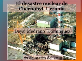 El desastre nuclear de
Chernobyl, Ucrania
Deysi Medrano Domínguez
07 de marzo del 2015
 