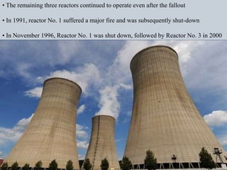 • The remaining three reactors continued to operate even after the fallout
• In 1991, reactor No. 1 suffered a major fire and was subsequently shut-down
• In November 1996, Reactor No. 1 was shut down, followed by Reactor No. 3 in 2000
 