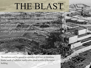 THE BLAST
later, a second explosion of even greater power than the first
blew the reactor building apart and spewed burning graphite
and other parts of the reactor core around the plant, starting a
number of intense fires around the damaged reactor and reactor
number 3, which was still operating at the time of the explosions.
The explosion and fire spewed an equivalent of at least 20 Hiroshima
bombs’ worth of radiation, mostly within about 25 miles of the reactor
building
 