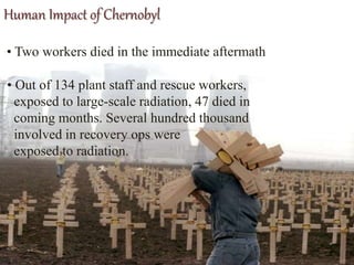 Human Impact of Chernobyl
• Two workers died in the immediate aftermath
• Out of 134 plant staff and rescue workers,
exposed to large-scale radiation, 47 died in
coming months. Several hundred thousand
involved in recovery ops were
exposed to radiation.
 