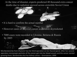 At the time of disaster, experts predicted 40 thousand extra cancer
deaths due to radiation spewed across erstwhile Soviet Union
• It is hard to confirm the actual number
• However cases of Thyroid cancer in children skyrocketed
• 7000 cases were recorded in Ukraine, Belarus & Russia
by 2005
Nila Bandarenko from Zhytomir has her third operation on her thyroid gland. After her second
operation microscopic particles of the cancer got into her blood vessels and the cancer started
growing there. Bandarenko also has kidney cancer – Greenpeace; 2006
 