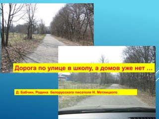 Дорога по улице в школу, а домов уже нет …
Д. Бабчин, Родина белорусского писателя Н. Метлицкого
 