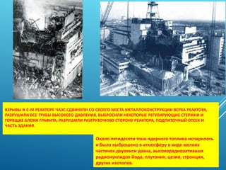 ВЗРЫВЫ В 4-М РЕАКТОРЕ ЧАЭС СДВИНУЛИ СО СВОЕГО МЕСТА МЕТАЛЛОКОНСТРУКЦИИ ВЕРХА РЕАКТОРА,
РАЗРУШИЛИ ВСЕ ТРУБЫ ВЫСОКОГО ДАВЛЕНИЯ, ВЫБРОСИЛИ НЕКОТОРЫЕ РЕГУЛИРУЮЩИЕ СТЕРЖНИ И
ГОРЯЩИЕ БЛОКИ ГРАФИТА, РАЗРУШИЛИ РАЗГРУЗОЧНУЮ СТОРОНУ РЕАКТОРА, ПОДПИТОЧНЫЙ ОТСЕК И
ЧАСТЬ ЗДАНИЯ.
Около пятидесяти тонн ядерного топлива испарилось
и было выброшено в атмосферу в виде мелких
частичек двуокиси урана, высокорадиоактивных
радионуклидов йода, плутония, цезия, стронция,
других изотопов.
 