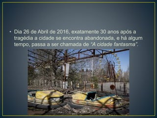 • Dia 26 de Abril de 2016, exatamente 30 anos após a
tragédia a cidade se encontra abandonada, e há algum
tempo, passa a ser chamada de “A cidade fantasma”.
 
