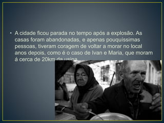 • A cidade ficou parada no tempo após a explosão. As
casas foram abandonadas, e apenas pouquíssimas
pessoas, tiveram coragem de voltar a morar no local
anos depois, como é o caso de Ivan e Maria, que moram
á cerca de 20km da usina.
 