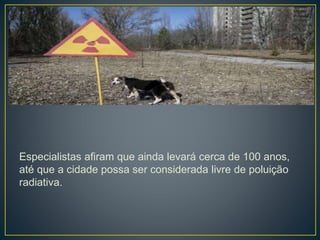 Especialistas afiram que ainda levará cerca de 100 anos,
até que a cidade possa ser considerada livre de poluição
radiativa.
 