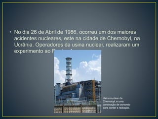 • No dia 26 de Abril de 1986, ocorreu um dos maiores
acidentes nucleares, este na cidade de Chernobyl, na
Ucrânia. Operadores da usina nuclear, realizaram um
experimento ao Reator-4.
Usina nuclear de
Chernobyl, e uma
construção de concreto
para conter a radiação.
 