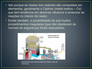 • Isto porque as hastes dos reatores são compostas por
elementos, geralmente o Cádmio (metal reativo – Cd)
que tem tendência em absorver nêutrons e amenizar as
reações no interior do reator.
• Existe também, a possibilidade de que muitos
procedimentos irregulares (que não obedecem ás
normas de segurança) foram executados.
Esquema de uma usina nuclear com reator, como de
Chernobyl.
 