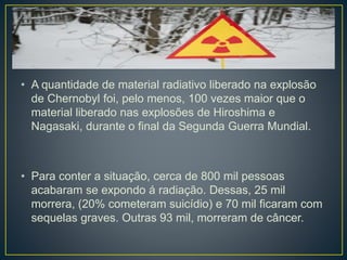 • A quantidade de material radiativo liberado na explosão
de Chernobyl foi, pelo menos, 100 vezes maior que o
material liberado nas explosões de Hiroshima e
Nagasaki, durante o final da Segunda Guerra Mundial.
• Para conter a situação, cerca de 800 mil pessoas
acabaram se expondo á radiação. Dessas, 25 mil
morrera, (20% cometeram suicídio) e 70 mil ficaram com
sequelas graves. Outras 93 mil, morreram de câncer.
 