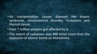 • Air contamination causes diseases like downs
syndrome, chromosomal disorder, mutations and
thyroid cancer.
• Over 7 million peoples got affected by it.
• The extent of radiations was 400 times more than the
explosion of atomic bomb on Heroshima.
 
