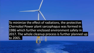 To minimize the effect of radiations, the protective
Chernobyl Power plant sarcophagus was formed in
1986 which further enclosed environment safety in
2017. The whole cleanup process is further planned up
to 2065.
 