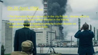 On 26 April, 1986….
• The Chernobyl disaster occurred in the city Pripyat , Ukraine which is
considered the worst nuclear disaster in the history.
• It was declared the maximum severity nuclear disaster on
International Nuclear Event Scale.
 