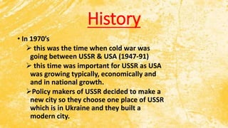 History
• In 1970’s
 this was the time when cold war was
going between USSR & USA (1947-91)
 this time was important for USSR as USA
was growing typically, economically and
and in national growth.
Policy makers of USSR decided to make a
new city so they choose one place of USSR
which is in Ukraine and they built a
modern city.
 