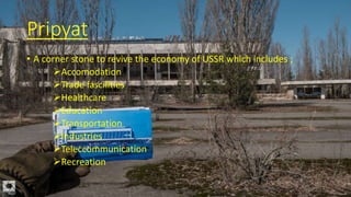 Pripyat
• A corner stone to revive the economy of USSR which includes ;
Accomodation
Trade fascilities
Healthcare
Education
Transportation
Industries
Teleccommunication
Recreation
 