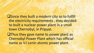 Since they built a modern city so to fulfill
the electricity requirements , they decided
to built a nuclear power plant in a small
town Chernobyl, in Pripyat.
Thus they gave name to power plant as
Chernobyl Power Plant which has official
name as V.I Lenin atomic power plant.
 