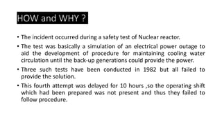 HOW and WHY ?
• The incident occurred during a safety test of Nuclear reactor.
• The test was basically a simulation of an electrical power outage to
aid the development of procedure for maintaining cooling water
circulation until the back-up generations could provide the power.
• Three such tests have been conducted in 1982 but all failed to
provide the solution.
• This fourth attempt was delayed for 10 hours ,so the operating shift
which had been prepared was not present and thus they failed to
follow procedure.
 