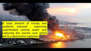 • A large amount of energy was
suddenly released , vaporizing
superheated cooling water and
rupturing the reactor core which
led to a destructive explosion
 