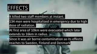 EFFECTS
• It killed two staff members at instant.
• 134 men were hospitalized in emergency due to high
dose of radiation.
• At first area of 10km were evacuated which later
extends to 16km in radius.
• Since it was air borne contamination so its effects
reaches to Sweden, Finland and Denmark.
 