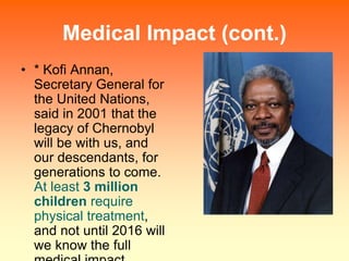 Medical Impact (cont.)
• * Kofi Annan,
Secretary General for
the United Nations,
said in 2001 that the
legacy of Chernobyl...