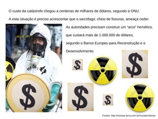 O custo da catástrofe chegou a centenas de milhares de dólares, segundo a ONU.
A esta situação é preciso acrescentar que o sarcófago, cheio de fissuras, ameaça ceder.
As autoridades precisam construir um “arco” hemético,
que custará mais de 1.000.000 de dólares,
segundo o Banco Europeu para Reconstrução e o
Desenvolvimento.
Fontes: http://noticias.terra.com.br/mundo/noticias
 