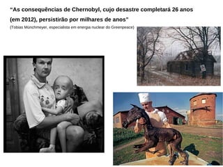 “As consequências de Chernobyl, cujo desastre completará 26 anos
(em 2012), persistirão por milhares de anos”
(Tobias Münchmeyer, especialista em energia nuclear do Greenpeace)
 