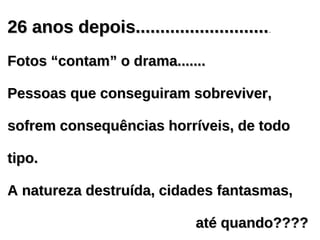 26 anos depois...........................
26 anos depois............................
Fotos “contam” o drama.......
Fotos “contam” o drama.......
Pessoas que conseguiram sobreviver,
Pessoas que conseguiram sobreviver,
sofrem consequências horríveis, de todo
sofrem consequências horríveis, de todo
tipo.
tipo.
A natureza destruída, cidades fantasmas,
A natureza destruída, cidades fantasmas,
até quando????
até quando????
 
