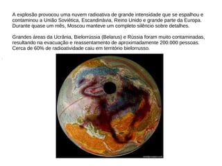 A explosão provocou uma nuvem radioativa de grande intensidade que se espalhou e
contaminou a União Soviética, Escandinávia, Reino Unido e grande parte da Europa.
Durante quase um mês, Moscou manteve um completo silêncio sobre detalhes.
Grandes áreas da Ucrânia, Bielorrússia (Belarus) e Rússia foram muito contaminadas,
resultando na evacuação e reassentamento de aproximadamente 200.000 pessoas.
Cerca de 60% de radioatividade caiu em território bielorrusso.
.
 