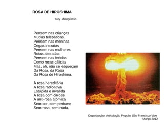Pensem nas crianças
Mudas telepáticas.
Pensem nas meninas
Cegas inexatas
Pensem nas mulheres
Rotas alteradas
Pensem nas feridas
Como rosas cálidas
Mas, oh, não se esqueçam
Da Rosa, da Rosa
Da Rosa de Hiroshima.
A rosa hereditária
A rosa radioativa
Estúpida e invalida
A rosa com cirrose
A anti-rosa atômica
Sem cor, sem perfume
Sem rosa, sem nada.
ROSA DE HIROSHIMA
ROSA DE HIROSHIMA
Ney Matogrosso
Organização: Articulação Popular São Francisco Vivo
Março 2012
 