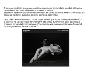 O governo soviético procurou esconder o ocorrido da comunidade mundial, até que a
radiação em alto nível foi detectada em outros países.
Segue um trecho do pronunciamento do líder da União Soviética, Mikhail Gorbachev, na
época do acidente, quando o governo admitiu a ocorrência:
"Boa tarde, meus camaradas. Todos vocês sabem que houve um inacreditável erro –
o acidente na usina nuclear de Chernobyl. Ele afetou duramente o povo soviético, e
chocou a comunidade internacional. Pela primeira vez, nós confrontamos a força real
da energia nuclear, fora de controle."
 