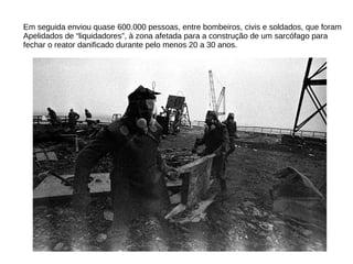 Em seguida enviou quase 600.000 pessoas, entre bombeiros, civis e soldados, que foram
Apelidados de “liquidadores”, à zona afetada para a construção de um sarcófago para
fechar o reator danificado durante pelo menos 20 a 30 anos.
 