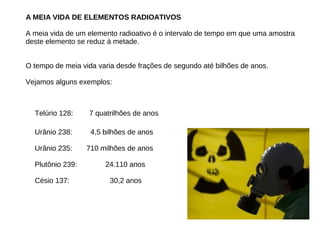 A MEIA VIDA DE ELEMENTOS RADIOATIVOS
A meia vida de um elemento radioativo é o intervalo de tempo em que uma amostra
deste elemento se reduz à metade.
O tempo de meia vida varia desde frações de segundo até bilhões de anos.
Vejamos alguns exemplos:
Telúrio 128: 7 quatrilhões de anos
tório–232
Urânio 238: 4,5 bilhões de anos
Urânio 235: 710 milhões de anos
Plutônio 239: 24.110 anos
Césio 137: 30,2 anos
 