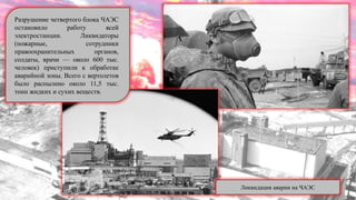 Разрушение четвертого блока ЧАЭС
остановило работу всей
электростанции. Ликвидаторы
(пожарные, сотрудники
правоохранительных органов,
солдаты, врачи — около 600 тыс.
человек) приступили к обработке
аварийной зоны. Всего с вертолетов
было распылено около 11,5 тыс.
тонн жидких и сухих веществ.
Ликвидация аварии на ЧАЭС
 