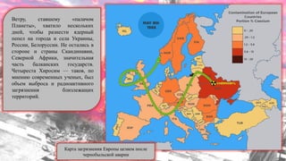 Ветру, ставшему «палачом
Планеты», хватило нескольких
дней, чтобы разнести ядерный
пепел на города и села Украины,
России, Белоруссии. Не остались в
стороне и страны Скандинавии,
Северной Африки, значительная
часть балканских государств.
Четыреста Хиросим — таков, по
мнению современных ученых, был
объем выброса и радиоактивного
загрязнения близлежащих
территорий.
Карта загрязнения Европы цезием после
чернобыльской аварии
 