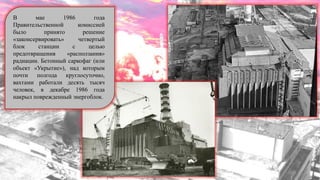 В мае 1986 года
Правительственной комиссией
было принято решение
«законсервировать» четвертый
блок станции с целью
предотвращения «расползания»
радиации. Бетонный саркофаг (или
объект «Укрытие»), над которым
почти полгода круглосуточно,
вахтами работали десять тысяч
человек, в декабре 1986 года
накрыл поврежденный энергоблок.
 