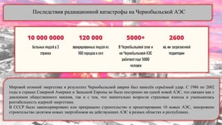 Последствия радиационной катастрофы на Чернобыльской АЭС
Мировой атомной энергетике в результате Чернобыльской аварии был нанесѐн серьѐзный удар. С 1986 по 2002
годы в странах Северной Америки и Западной Европы не было построено ни одной новой АЭС, что связано как с
давлением общественного мнения, так и с тем, что значительно возросли страховые взносы и уменьшилась
рентабельность ядерной энергетики.
В СССР было законсервировано или прекращено строительство и проектирование 10 новых АЭС, заморожено
строительство десятков новых энергоблоков на действующих АЭС в разных областях и республиках.
 