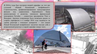 В 2010-е годы был построен второй саркофаг, на этот раз
стальной «Новый безопасный конфайнмент».
Строительством, профинансированным международным
фондом под управлением Европейского банка
реконструкции и развития, занимался французский
консорциум Novarka — совместное предприятие Vinci и
Bouygues. Арочное сооружение было возведено рядом со
старым саркофагом и в ноябре 2016 года надвинуто на
здание реактора с помощью домкратов — тем самым
Новый безопасный конфайнмент заключил внутри себя и
разрушенный реактор и старый саркофаг вокруг него.
 