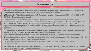 Иллеш, А. В. Репортаж из Чернобыля: записки очевидцев. Комментарии. Размышления / А. В. Иллеш, А. Е.
Пральников. - Москва : Мысль, 1987. - 158, [2] с. – Текст : непосредственный.
Медведев, Г. У. Чернобыльская хроника / Г. У. Медведев. - Москва : Современник, 1989. - 239 с. - ISBN 5-270-
01078-X. – Текст : непосредственный.
Тарасенко, Ю. Н. Пепел Чернобыля. Сличения средств измерений ионизирующих излучений в зонах
радиоактивного заражения после взрыва четвертого блока ЧАЭС / Тарасенко Ю. Н. - Москва : Техносфера, 2011. -
232 с. - ISBN 978-5-94836-274-8. - Текст : электронный // ЭБС "Консультант студента" : [сайт]. - URL :
https://www.studentlibrary.ru/book/ISBN9785948362748.html (дата обращения: 20.04.2021). - Режим доступа : по
подписке.
Хиггинботам, А. Чернобыль: история катастрофы / Адам Хиггинботам ; пер. с англ. - Москва : Альпина нон-
фикшн, 2020. - 552 с. - ISBN 978-5-00139-269-9. - Текст : электронный. - URL:
https://znanium.com/catalog/product/1222518 (дата обращения: 16.04.2021). – Режим доступа: по подписке.
Чернобыль: события и уроки : Вопросы и ответы / [под общ. ред. Е. И. Игнатенко]. - М. : Политиздат, 1989. - 278
с. : ил. - ISBN 5-250-00497-0. – Текст : непосредственный.
Чернобыль: трагедия. Подвиг. - Москва : Планета, 1988. - 154 с. - ISBN 5-85250-033-Х. – Текст :
непосредственный.
Щербак, Ю. Н. Чернобыль : док. повествование / Ю. Н. Щербак. - Москва : Советский писатель, 1991. - 461 с. -
ISBN 5-265-01415-2. – Текст : непосредственный.
Литература по теме:
 