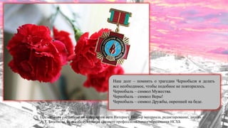 Презентация составлена по материалам сети Интернет. Подбор материала, редактирование, дизайн -
А. Г. Бизенкова, отдел обслуживания среднего профессионального образования НСХБ
Наш долг – помнить о трагедии Чернобыля и делать
все необходимое, чтобы подобное не повторилось.
Чернобыль – символ Мужества.
Чернобыль – символ Веры!
Чернобыль – символ Дружбы, окрепшей на беде.
 