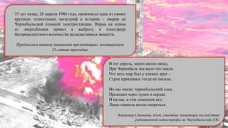 В тот апрель, много весен назад,
Про Чернобыль мы мало что знали.
Что весь мир был у адовых врат –
Строк правдивых тогда не писали.
Но мы знали: чернобыльский след
Проходил через души и сердце
И на нас, в том сомнения нет,
Лишь планета могла опереться.
Владимир Степанов, поэт, участник ликвидации последствий
радиационной катастрофы на Чернобыльской АЭС
35 лет назад, 26 апреля 1986 года, произошла одна из самых
крупных техногенных катастроф в истории – авария на
Чернобыльской атомной электростанции. Взрыв на одном
из энергоблоков привел к выбросу в атмосферу
беспрецедентного количества радиоактивных веществ.
Предлагаем вашему вниманию презентацию, посвященную
35-летию трагедии.
 