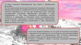 26 апреля отмечается Международный день памяти о чернобыльской
катастрофе.
Он был провозглашен резолюцией Генеральной Ассамблеей Организации
Объединенных Наций от 8 декабря 2016 года. В ней Генеральная Ассамблея
отметила «ощущаемые до сих пор, три десятилетия спустя, серьезные
долговременные последствия чернобыльской катастрофы, а также
сохраняющиеся в этой связи потребности пострадавших местных
сообществ и территорий» и предложила «всем государствам-членам,
соответствующим учреждениям системы Организации Объединенных
Наций и другим международным организациям, а также гражданскому
обществу отмечать этот день».
В этот день принято вспоминать тех, кто погиб в техногенных катастрофах
и обращаться с благодарностью к тем, кто боролся с последствиями аварий,
в первую очередь, на Чернобыльской АЭС. В России ликвидаторам
вручаются медали, для них предусмотрены выплаты и льготы.
В память о погибших в городах и поселках установлены памятники и
памятные знаки.
 