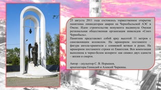 25 августа 2011 года состоялось торжественное открытие
памятника ликвидаторам аварии на Чернобыльской АЭС в
Омске. Идею строительства монумента выдвинула Омская
региональная общественная организация инвалидов «Союз
Чернобыль».
Памятник представляет собой арку высотой 11 метров с
самозвонящим колоколом. На мраморном постаменте –
фигура ангела-хранителя с оливковой ветвью в руках. На
мраморном постаменте строки из Евангелия. Вся композиция
выполнена в черно-белом колорите: как символ двух единств
– жизни и смерти.
Автор – скульптор С. В. Норышев,
архитекторы Геннадий и Алексей Чиркины.
 