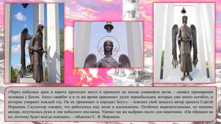 «Через небесные арки и ворота прилетает ангел и приносит на землю оливковую ветвь – символ примирения
человека с Богом. Ангел скорбит и в то же время принимает души чернобыльцев, которых уже много погибло, и
которые умирают каждый год. Он их принимает и передает Богу», – пояснил свой замысел автор проекта Сергей
Норышев. Скульптор говорит, что работалось ему легко и вдохновенно. Особенно выразительными, по мнению
автора, получились руки и лик небесного посланца. Удачно так же выбрано место для памятника. «Он обращен на
юг, поэтому будет всегда освещен», – объяснил С. В. Норышев.
 