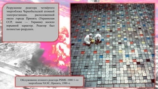 Разрушение реактора четвѐртого
энергоблока Чернобыльской атомной
электростанции, расположенной
около города Припять (Украинская
ССР, ныне — Украина) носило
взрывной характер. Реактор был
полностью разрушен.
Обслуживание атомного реактора РБМК–1000 1–го
энергоблока ЧАЭС, Припять, 1980–е.
 