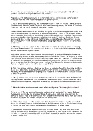 http://www.greenfacts.org/                    Copyright © GreenFacts                       page 3/7




living in the contaminated areas. Because of contaminated milk, the thyroids of many
children were heavily exposed to radioactive iodine.

At present, 100 000 people living in contaminated areas still receive a higher dose of
radiation than the limit recommended for the general public.

2.2 It is difficult to tell precisely the number of deaths – past and future – attributable to
the Chernobyl accident, because people who have been exposed to low levels of radiation
often die from the same causes as unexposed people.

Confusion about the impact of the accident has given rise to highly exaggerated claims that
tens or even hundreds of thousands of people have died as a result of the accident. In fact,
a much smaller death toll can be directly attributable to Chernobyl radiation. Twenty-eight
emergency workers died from acute radiation syndrome, 15 patients died from thyroid
cancer, and it is roughly estimated that the total number of deaths from cancers caused
by Chernobyl may reach 4000 among the 600 000 people having received the greastest
exposures.

2.3 In the general population of the contaminated regions, there is so far no convincing
evidence that Chernobyl has increased the number of cases of leukaemia or solid cancers,
except for childhood thyroid cancer.

Thousands of those who were children and adolescents at the time of the accident have
developed thyroid cancer as a result of exposure to radioactive iodine. The majority of those
cancers have been treated successfully. Among workers who were exposed to higher doses
of radiation this exposure has contributed to an increase in the number of cases of certain
types of leukaemia and solid cancers, and possibly of cardiovascular diseases and cataracts.
Future analytical studies should be able to clarify this.

2.4 As most people received relatively low doses of radiation from the Chernobyl accident,
there is no convincing evidence of effects on human fertility and heritable diseases, nor
have any effects been observed for pregnancy outcomes and on the overall health of children
of exposed parents.

2.5 Many people were traumatized by the accident and the rapid relocation that followed.
Lacking reliable information, they were fearful and anxious about their current and future
health and often perceived themselves as weak and helpless victims rather than as survivors.


3. How has the environment been affected by the Chernobyl accident?

Some areas of Europe were substantially contaminated, particularly in current Belarus,
Russia, and Ukraine by the large quantities of radioactive materials released from the
damaged reactor. Most of these materials have since transformed into stable, non-radioactive
materials but some will remain radioactive for a long time.

3.1 The urban areas near the reactor were heavily contaminated and rapidly evacuated.
Since the accident, surface contamination has decreased and levels of radiation measured
in the air are now the same as before the accident in most of these areas.

3.2 Regarding agriculture, the contamination of crops, meat, and milk with short-lived
radioactive iodine was a major concern in the early months after the accident. Now and for
decades to come, contamination with longer-lived radioactive caesium is the main concern
in some rural areas.
 