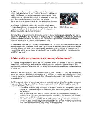 http://www.greenfacts.org/                    Copyright © GreenFacts                             page 5/7




5.2 The agricultural sector was the area of the economy
worst hit by the effects of the accident. Moreover it has been
badly affected by the great economic turmoil of the 1990s.
To improve the region’s economy, it is necessary to deal not
only with contamination but also with the general
socio-economic problems that affect many agricultural areas.

5.3 After the accident, more than 330 000 people were                  Local market
resettled outside the most severely contaminated areas. This           Source: Chernobyl Forum
relocation reduced their exposure to radiation but was a
deeply traumatic experience for many.

Communities who remained in their villages have coped better psychologically, but have
also been affected by the departure of many young and skilled people. At present, the most
pressing health concern in the area is not radiation but poor diets, unhealthy lifestyles,
poverty, and limited access to primary health care.

5.4 After the accident, the Soviet government set up a massive programme of investment
and compensation payments. Over time, the number of people claiming Chernobyl-related
benefits soared. Because the present benefit system is unsustainable, it is necessary to
concentrate resources on those whose health has actually suffered from the catastrophe
and the truly needy.


6. What are the current concerns and needs of affected people?

6.1 People living in affected areas are still uncertain about the impact of radiation on their
health and surroundings. They mistrust the information provided by governments and
different organizations and there are still many misconceptions and myths about the threat
of radiation.

Residents are anxious about their health and that of their children, but they are also worried
about low incomes and high unemployment. In addition to policies aimed at improving the
region’s economy, the residents need clear information they can trust about the accident
and radiation.

6.2 The current extent of benefit payments is unsustainable and ineffective. It is therefore
necessary to divert payments from those who are only mildly affected by the accident,
towards those truly in need.
     •     Substantial material help is needed by the 100 000 to 200 000 people who are
           caught in a downward spiral of isolation, poor health and poverty as a result of
           the accident.
     •     Help to normalise their lives is needed by several hundreds of thousands of
           people whose lives have been significantly affected by the accident but who can
           already support themselves.
     •     Access to information on the effects of the accident, good quality health care,
           social services, and employment is needed by the several million people whose
           lives have been influenced only mildly by the accident.
 