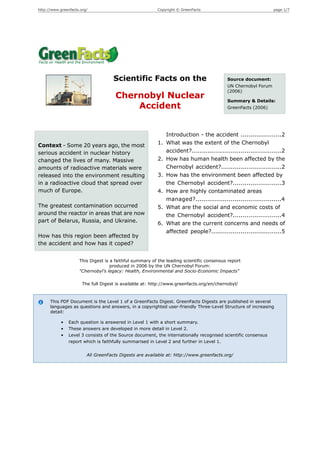 http://www.greenfacts.org/                               Copyright © GreenFacts                                 page 1/7




                                     Scientific Facts on the                              Source document:
                                                                                          UN Chernobyl Forum
                                                                                          (2006)
                                      Chernobyl Nuclear                                   Summary & Details:
                                          Accident                                        GreenFacts (2006)




                                                              Introduction - the accident .....................2
Context - Some 20 years ago, the most                    1.   What was the extent of the Chernobyl
serious accident in nuclear history                           accident?..............................................2
changed the lives of many. Massive                       2.   How has human health been affected by the
amounts of radioactive materials were                         Chernobyl accident?...............................2
released into the environment resulting                  3.   How has the environment been affected by
in a radioactive cloud that spread over                       the Chernobyl accident?.........................3
much of Europe.                                          4.   How are highly contaminated areas
                                                              managed?............................................4
The greatest contamination occurred                      5.   What are the social and economic costs of
around the reactor in areas that are now                      the Chernobyl accident?.........................4
part of Belarus, Russia, and Ukraine.                    6.   What are the current concerns and needs of
                                                              affected people?....................................5
How has this region been affected by
the accident and how has it coped?


                     This Digest is a faithful summary of the leading scientific consensus report
                                    produced in 2006 by the UN Chernobyl Forum:
                     "Chernobyl's legacy: Health, Environmental and Socio-Economic Impacts"

                       The full Digest is available at: http://www.greenfacts.org/en/chernobyl/



      This PDF Document is the Level 1 of a GreenFacts Digest. GreenFacts Digests are published in several
      languages as questions and answers, in a copyrighted user-friendly Three-Level Structure of increasing
      detail:

            •   Each question is answered in Level 1 with a short summary.
            •   These answers are developed in more detail in Level 2.
            •   Level 3 consists of the Source document, the internationally recognised scientific consensus
                report which is faithfully summarised in Level 2 and further in Level 1.


                         All GreenFacts Digests are available at: http://www.greenfacts.org/
 
